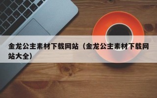 乌兰察布金龙公主素材下载网站（金龙公主素材下载网站大全）